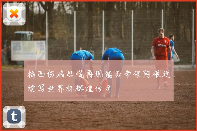 梅西伤病恐慌再现能否带领阿根廷续写世界杯辉煌传奇
