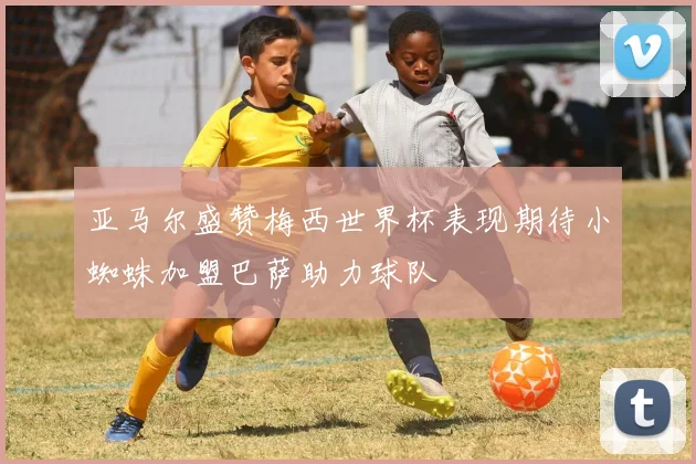 亚马尔盛赞梅西世界杯表现期待小蜘蛛加盟巴萨助力球队