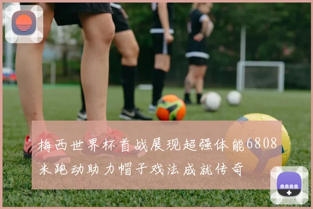梅西世界杯首战展现超强体能6808米跑动助力帽子戏法成就传奇