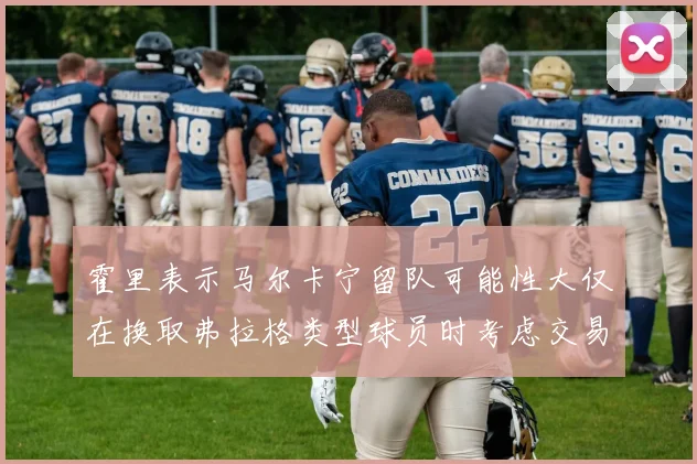 霍里表示马尔卡宁留队可能性大仅在换取弗拉格类型球员时考虑交易