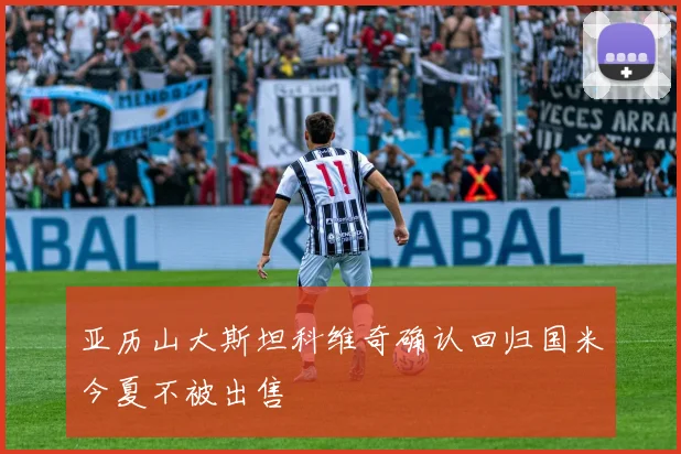 亚历山大斯坦科维奇确认回归国米今夏不被出售