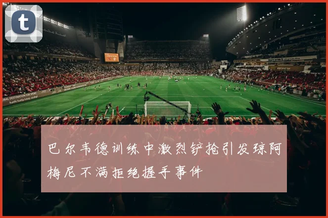 巴尔韦德训练中激烈铲抢引发琼阿梅尼不满拒绝握手事件