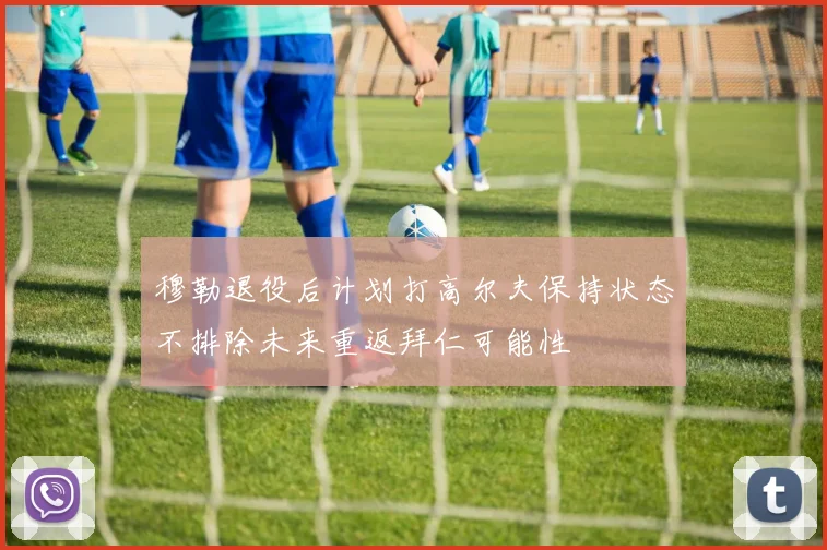 穆勒退役后计划打高尔夫保持状态不排除未来重返拜仁可能性