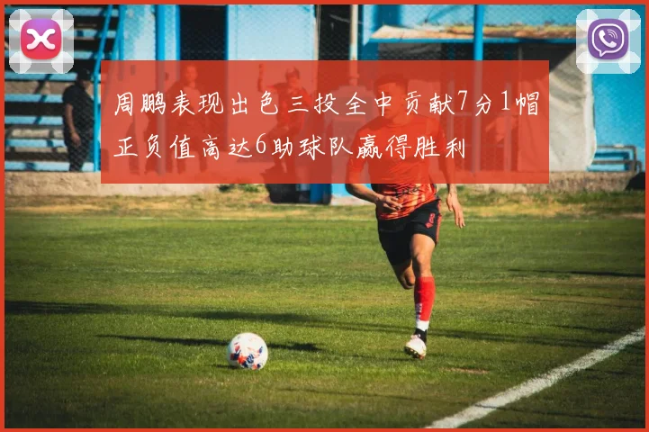 周鹏表现出色三投全中贡献7分1帽正负值高达6助球队赢得胜利