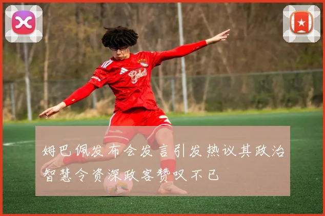姆巴佩发布会发言引发热议其政治智慧令资深政客赞叹不已