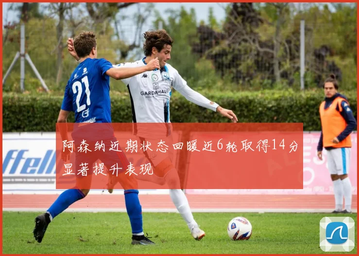 阿森纳近期状态回暖近6轮取得14分显著提升表现