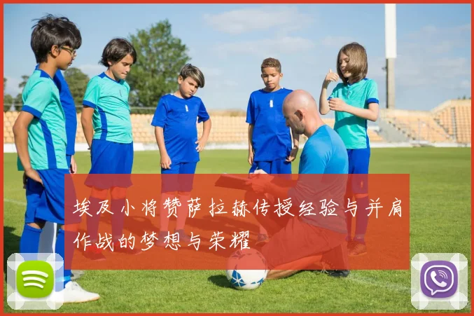 埃及小将赞萨拉赫传授经验与并肩作战的梦想与荣耀