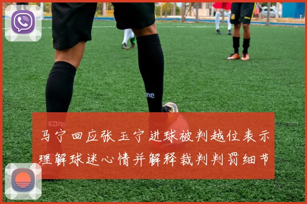 马宁回应张玉宁进球被判越位表示理解球迷心情并解释裁判判罚细节