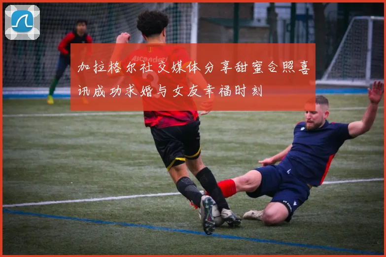 加拉格尔社交媒体分享甜蜜合照喜讯成功求婚与女友幸福时刻