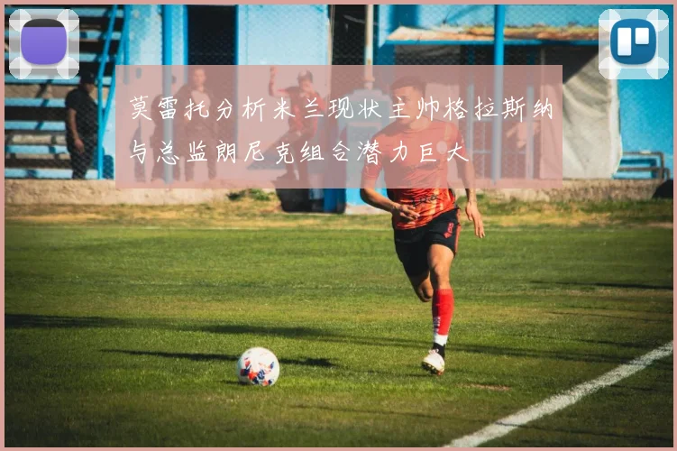 莫雷托分析米兰现状主帅格拉斯纳与总监朗尼克组合潜力巨大