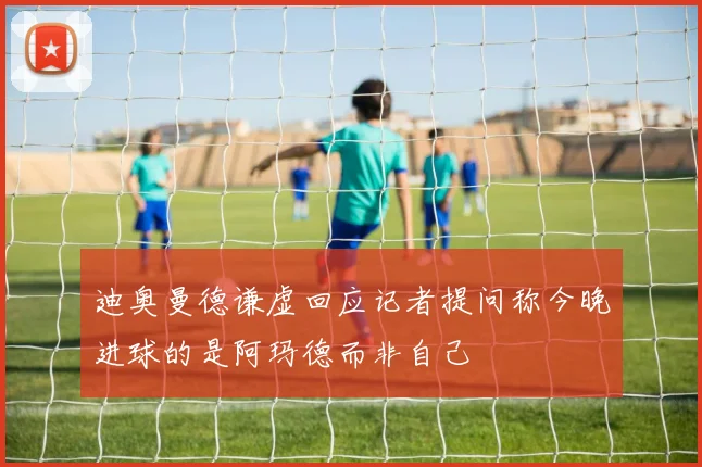 迪奥曼德谦虚回应记者提问称今晚进球的是阿玛德而非自己