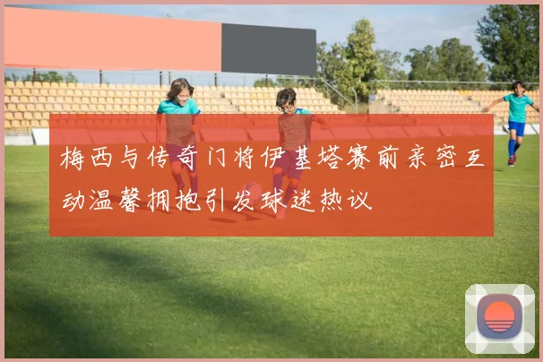 梅西与传奇门将伊基塔赛前亲密互动温馨拥抱引发球迷热议