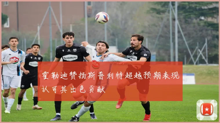 霍勒迪赞扬斯普利特超越预期表现认可其出色贡献
