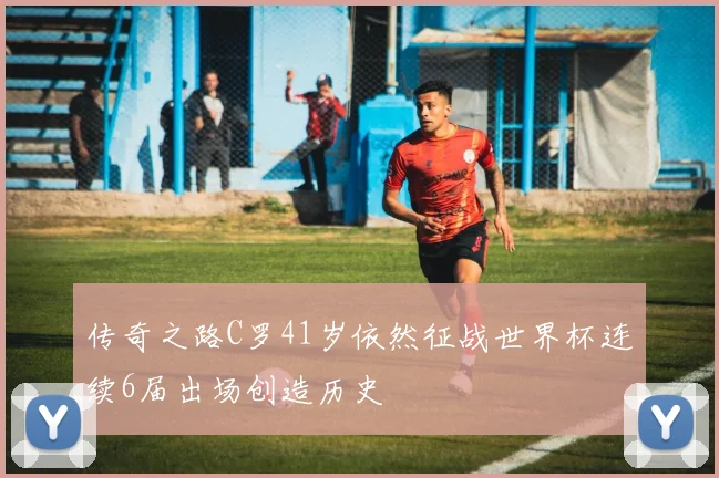 传奇之路C罗41岁依然征战世界杯连续6届出场创造历史