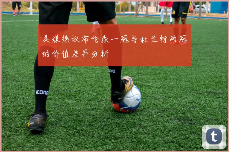 美媒热议布伦森一冠与杜兰特两冠的价值差异分析
