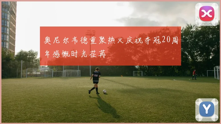 奥尼尔韦德重聚热火庆祝夺冠20周年感慨时光荏苒