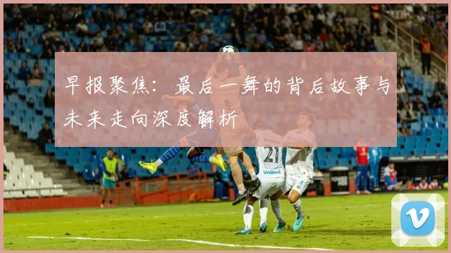 早报聚焦：最后一舞的背后故事与未来走向深度解析