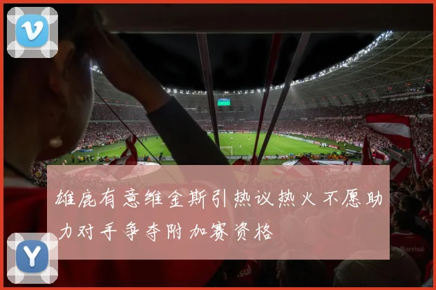 雄鹿有意维金斯引热议热火不愿助力对手争夺附加赛资格