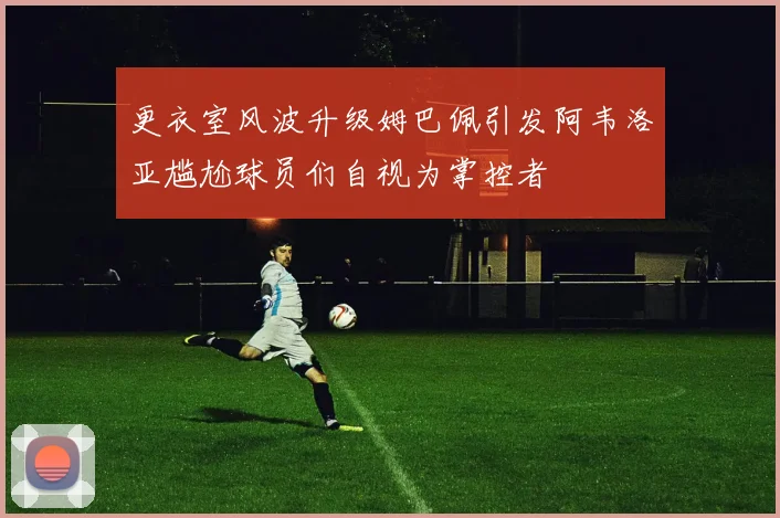 更衣室风波升级姆巴佩引发阿韦洛亚尴尬球员们自视为掌控者