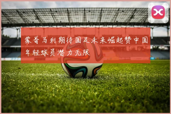 蒙哥马利期待国足未来崛起赞中国年轻球员潜力无限