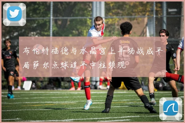 布伦特福德与水晶宫上半场战成平局萨尔点球追平中柱频现