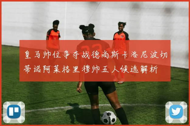皇马帅位争夺战德尚斯卡洛尼波切蒂诺阿莱格里穆帅五人候选解析